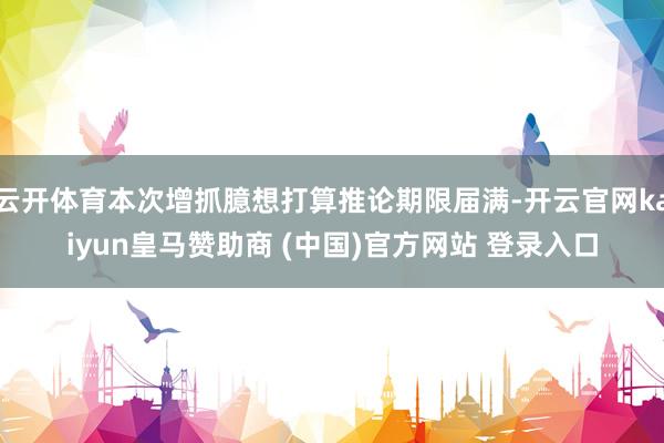 云开体育本次增抓臆想打算推论期限届满-开云官网kaiyun皇马赞助商 (中国)官方网站 登录入口
