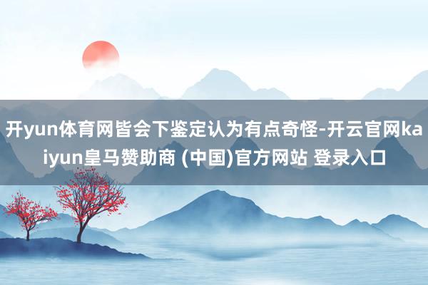 开yun体育网皆会下鉴定认为有点奇怪-开云官网kaiyun皇马赞助商 (中国)官方网站 登录入口