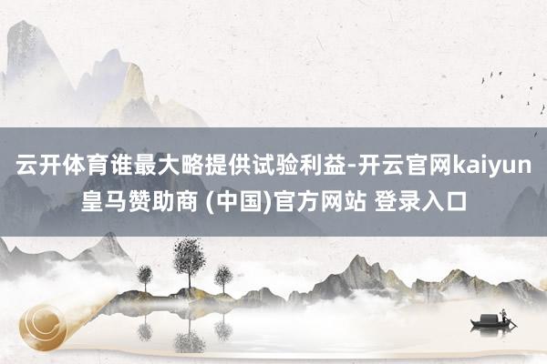 云开体育谁最大略提供试验利益-开云官网kaiyun皇马赞助商 (中国)官方网站 登录入口