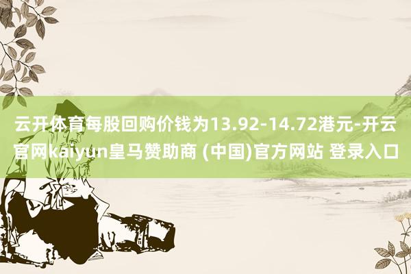 云开体育每股回购价钱为13.92-14.72港元-开云官网kaiyun皇马赞助商 (中国)官方网站 登录入口