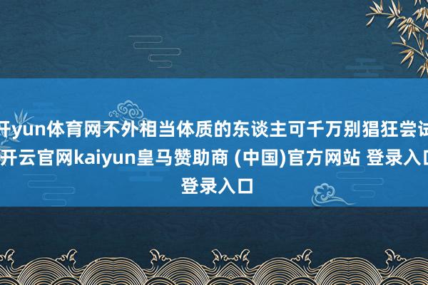 开yun体育网不外相当体质的东谈主可千万别猖狂尝试-开云官网kaiyun皇马赞助商 (中国)官方网站 登录入口