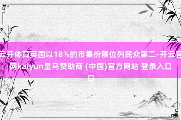 云开体育英国以18%的市集份额位列民众第二-开云官网kaiyun皇马赞助商 (中国)官方网站 登录入口