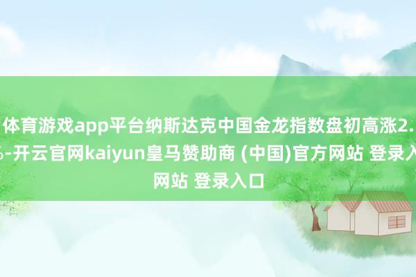 体育游戏app平台纳斯达克中国金龙指数盘初高涨2.5%-开云官网kaiyun皇马赞助商 (中国)官方网站 登录入口