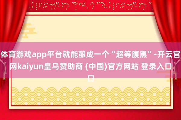 体育游戏app平台就能酿成一个“超等腹黑”-开云官网kaiyun皇马赞助商 (中国)官方网站 登录入口